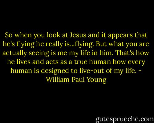 So when you look at Jesus and it appears that he's flying he really is...flying. But what you are actually seeing is me my life in him. That's how he lives and acts as a true human how every human is designed to live-out of my life. - William Paul Young