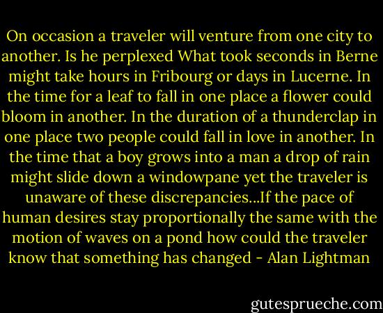 On occasion a traveler will venture from one city to another. Is he perplexed What took seconds in Berne might take hours in Fribourg or days in Lucerne. In the time for a leaf to fall in one place a flower could bloom in another. In the duration of a thunderclap in one place two people could fall in love in another. In the time that a boy grows into a man a drop of rain might slide down a windowpane yet the traveler is unaware of these discrepancies...If the pace of human desires stay proportionally the same with the motion of waves on a pond how could the traveler know that something has changed - Alan Lightman