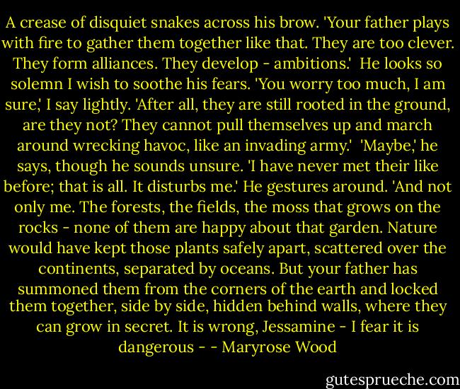 A crease of disquiet snakes across his brow. 'Your father plays with fire to gather them together like that. They are too clever. They form alliances. They develop - ambitions.'<br /><br />He looks so solemn I wish to soothe his fears. 'You worry too much, I am sure,' I say lightly. 'After all, they are still rooted in the ground, are they not? They cannot pull themselves up and march around wrecking havoc, like an invading army.'<br /><br />'Maybe,' he says, though he sounds unsure. 'I have never met their like before; that is all. It disturbs me.' He gestures around. 'And not only me. The forests, the fields, the moss that grows on the rocks - none of them are happy about that garden. Nature would have kept those plants safely apart, scattered over the continents, separated by oceans. But your father has summoned them from the corners of the earth and locked them together, side by side, hidden behind walls, where they can grow in secret. It is wrong, Jessamine - I fear it is dangerous - - Maryrose Wood