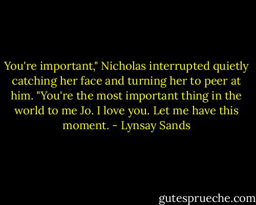 You're important," Nicholas interrupted quietly catching her face and turning her to peer at him. "You're the most important thing in the world to me Jo. I love you. Let me have this moment. - Lynsay Sands