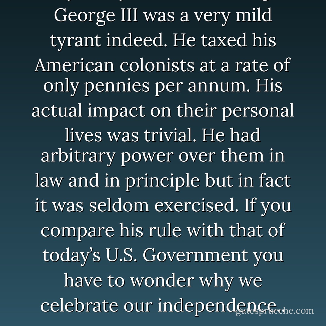 By today’s standards King George III was a very mild tyrant indeed. He taxed his American colonists at a rate of only pennies per annum. His actual impact on their personal lives was trivial. He had arbitrary power over them in law and in principle but in fact it was seldom exercised. If you compare his rule with that of today’s U.S. Government you have to wonder why we celebrate our independence.. - Joseph Sobran