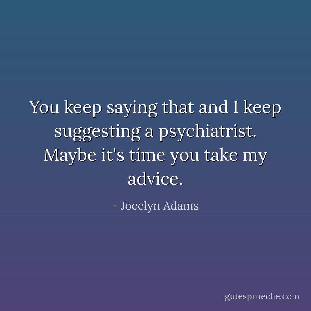 You keep saying that and I keep suggesting a psychiatrist. Maybe it's time you take my advice. - Jocelyn Adams