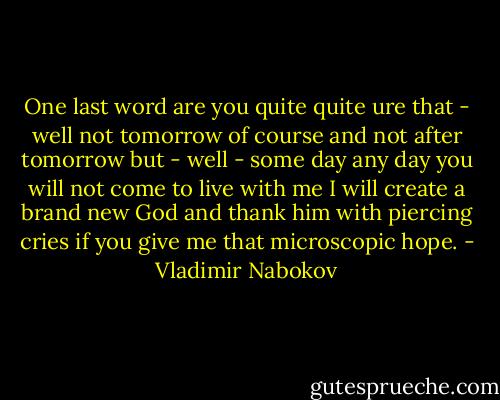 One last word are you quite quite ure that - well not tomorrow of course and not after tomorrow but - well - some day any day you will not come to live with me I will create a brand new God and thank him with piercing cries if you give me that microscopic hope. - Vladimir Nabokov