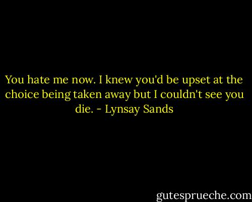 You hate me now. I knew you'd be upset at the choice being taken away but I couldn't see you die. - Lynsay Sands