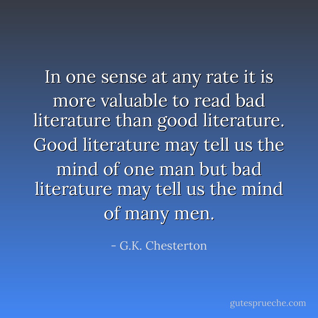In one sense at any rate it is more valuable to read bad literature than good literature. Good literature may tell us the mind of one man but bad literature may tell us the mind of many men. - G.K. Chesterton