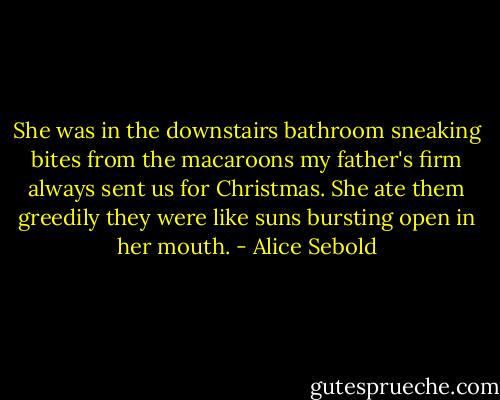 She was in the downstairs bathroom sneaking bites from the macaroons my father's firm always sent us for Christmas. She ate them greedily they were like suns bursting open in her mouth. - Alice Sebold