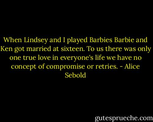 When Lindsey and I played Barbies Barbie and Ken got married at sixteen. To us there was only one true love in everyone's life we have no concept of compromise or retries. - Alice Sebold