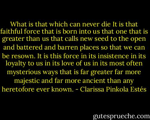 What is that which can never die It is that faithful force that is born into us that one that is greater than us that calls new seed to the open and battered and barren places so that we can be resown. It is this force in its insistence in its loyalty to us in its love of us in its most often mysterious ways that is far greater far more majestic and far more ancient than any heretofore ever known. - Clarissa Pinkola Estés