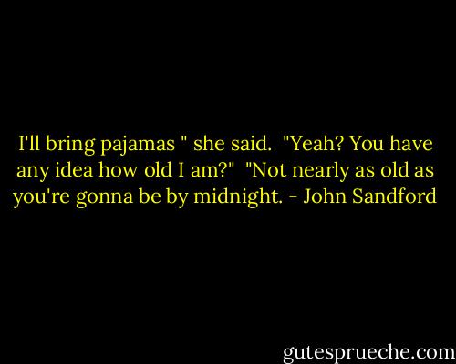 I'll bring pajamas " she said.<br /> "Yeah? You have any idea how old I am?"<br /> "Not nearly as old as you're gonna be by midnight. - John Sandford