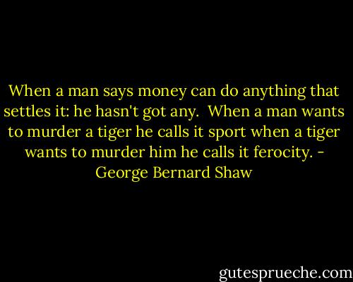 When a man says money can do anything that settles it: he hasn't got any.<br /> When a man wants to murder a tiger he calls it sport when a tiger wants to murder him he calls it ferocity. - George Bernard Shaw