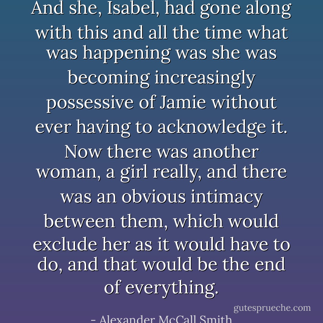 And she, Isabel, had gone along with this and all the time what was happening was she was becoming increasingly possessive of Jamie without ever having to acknowledge it. Now there was another woman, a girl really, and there was an obvious intimacy between them, which would exclude her as it would have to do, and that would be the end of everything. - Alexander McCall Smith