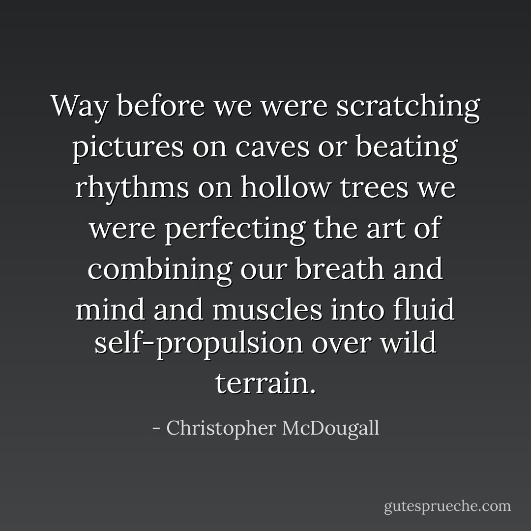 Way before we were scratching pictures on caves or beating rhythms on hollow trees we were perfecting the art of combining our breath and mind and muscles into fluid self-propulsion over wild terrain. - Christopher McDougall