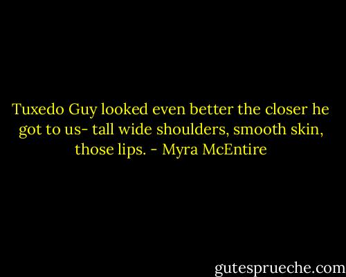 Tuxedo Guy looked even better the closer he got to us- tall wide shoulders, smooth skin, those lips. - Myra McEntire