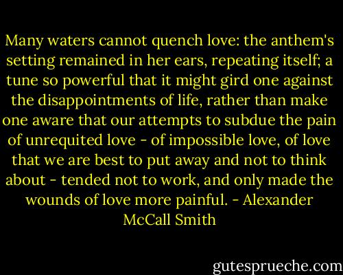 Many waters cannot quench love: the anthem's setting remained in her ears, repeating itself; a tune so powerful that it might gird one against the disappointments of life, rather than make one aware that our attempts to subdue the pain of unrequited love - of impossible love, of love that we are best to put away and not to think about - tended not to work, and only made the wounds of love more painful. - Alexander McCall Smith