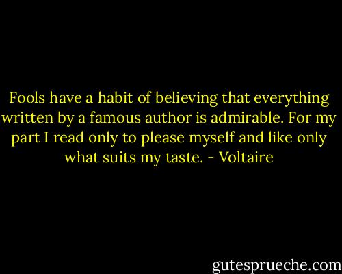 Fools have a habit of believing that everything written by a famous author is admirable. For my part I read only to please myself and like only what suits my taste. - Voltaire