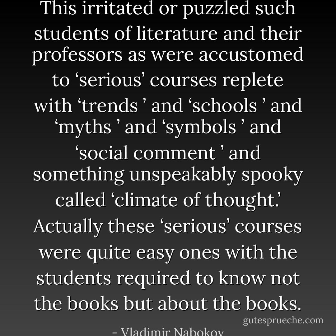 This irritated or puzzled such students of literature and their professors as were accustomed to ‘serious’ courses replete with ‘trends ’ and ‘schools ’ and ‘myths ’ and ‘symbols ’ and ‘social comment ’ and something unspeakably spooky called ‘climate of thought.’ Actually these ‘serious’ courses were quite easy ones with the students required to know not the books but about the books. - Vladimir Nabokov