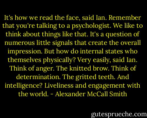 It's how we read the face, said Ian. Remember that you're talking to a psychologist. We like to think about things like that. It's a question of numerous little signals that create the overall impression.<br />But how do internal states who themselves physically?<br />Very easily, said Ian. Think of anger. The knitted brow. Think of determination. The gritted teeth.<br />And intelligence?<br />Liveliness and engagement with the world. - Alexander McCall Smith