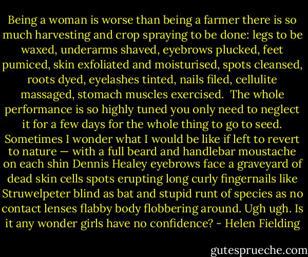Being a woman is worse than being a farmer there is so much harvesting and crop spraying to be done: legs to be waxed, underarms shaved, eyebrows plucked, feet pumiced, skin exfoliated and moisturised, spots cleansed, roots dyed, eyelashes tinted, nails filed, cellulite massaged, stomach muscles exercised.<br /><br />The whole performance is so highly tuned you only need to neglect it for a few days for the whole thing to go to seed. Sometimes I wonder what I would be like if left to revert to nature — with a full beard and handlebar moustache on each shin Dennis Healey eyebrows face a graveyard of dead skin cells spots erupting long curly fingernails like Struwelpeter blind as bat and stupid runt of species as no contact lenses flabby body flobbering around. Ugh ugh. Is it any wonder girls have no confidence? - Helen Fielding