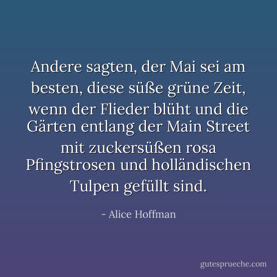 Andere sagten, der Mai sei am besten, diese süße grüne Zeit, wenn der Flieder blüht und die Gärten entlang der Main Street mit zuckersüßen rosa Pfingstrosen und holländischen Tulpen gefüllt sind. - Alice Hoffman<