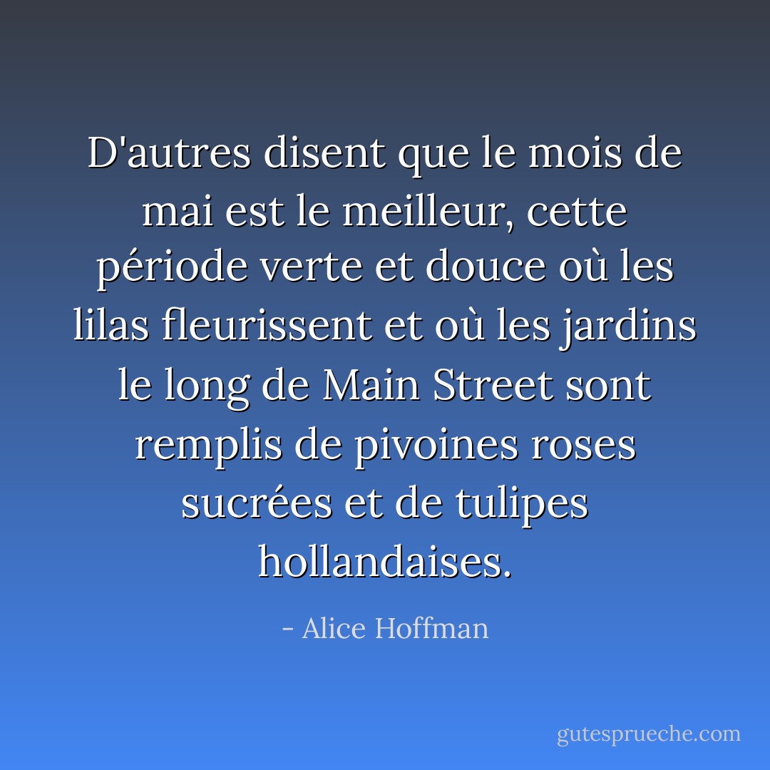 D'autres disent que le mois de mai est le meilleur, cette période verte et douce où les lilas fleurissent et où les jardins le long de Main Street sont remplis de pivoines roses sucrées et de tulipes hollandaises. - Alice Hoffman