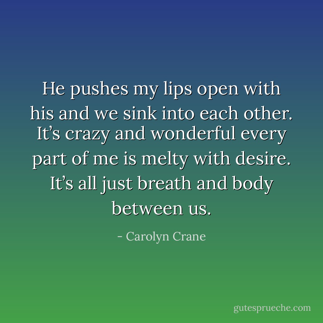 He pushes my lips open with his and we sink into each other. It’s crazy and wonderful every part of me is melty with desire. It’s all just breath and body between us. - Carolyn Crane