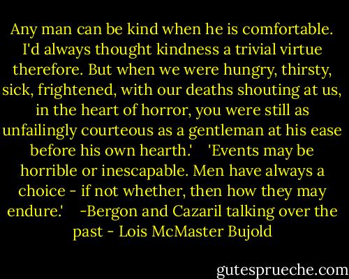 Any man can be kind when he is comfortable. I'd always thought kindness a trivial virtue therefore. But when we were hungry, thirsty, sick, frightened, with our deaths shouting at us, in the heart of horror, you were still as unfailingly courteous as a gentleman at his ease before his own hearth.'<br /> <br /> 'Events may be horrible or inescapable. Men have always a choice - if not whether, then how they may endure.' <br /><br /> -Bergon and Cazaril talking over the past - Lois McMaster Bujold