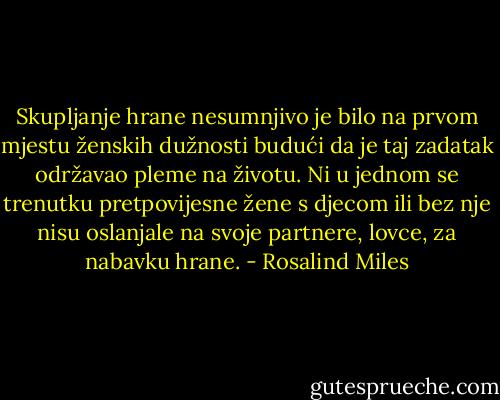 Skupljanje hrane nesumnjivo je bilo na prvom mjestu ženskih dužnosti budući da je taj zadatak održavao pleme na životu. Ni u jednom se trenutku pretpovijesne žene s djecom ili bez nje nisu oslanjale na svoje partnere, lovce, za nabavku hrane. - Rosalind Miles