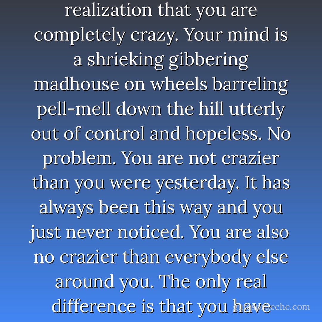 Somewhere in this process you will come face-to-face with the sudden and shocking realization that you are completely crazy. Your mind is a shrieking gibbering madhouse on wheels barreling pell-mell down the hill utterly out of control and hopeless. No problem. You are not crazier than you were yesterday. It has always been this way and you just never noticed. You are also no crazier than everybody else around you. The only real difference is that you have confronted the situation they have not. - Henepola Gunaratana