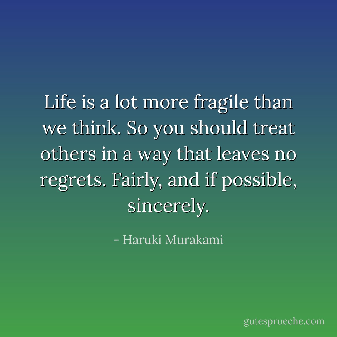 Life is a lot more fragile than we think. So you should treat others in a way that leaves no regrets. Fairly, and if possible, sincerely. - Haruki Murakami