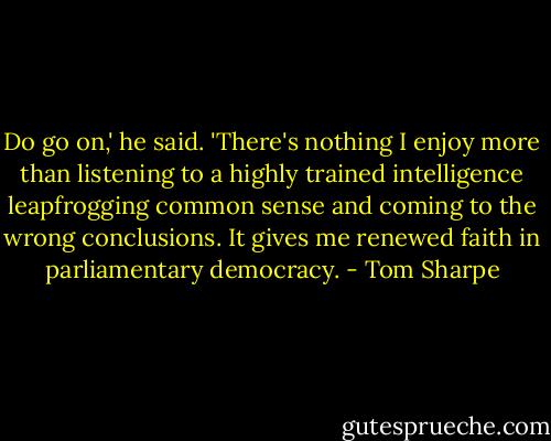 Do go on,' he said. 'There's nothing I enjoy more than listening to a highly trained intelligence leapfrogging common sense and coming to the wrong conclusions. It gives me renewed faith in parliamentary democracy. - Tom Sharpe