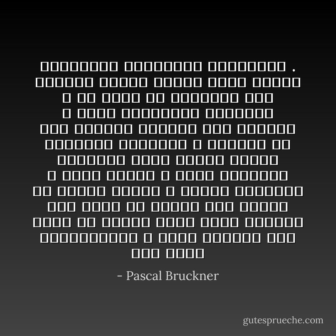 حين تفشل الرأسمالية ، تثير نقمتنا بما تخلق من شدائد وحين تنجح تغيظنا بما تبثه من بشاعة وما تروجه من بضائع رديئة ، بضائع متراكمة لا حاجة إليها ، وكأن الاستهلاك المحموم أصبح الهدف الأقصى للحضارة الغربية ، ويترتب عن ذلك انكفاء الأفراد على أنفسهم ، وضعف اهتمامهم بالعالم ، فلا يرون في السياسة سوى امتداد لإدارة شركات تسمى فرنسا وألمانيا وإيطاليا وإسبانيا . - Pascal Bruckner