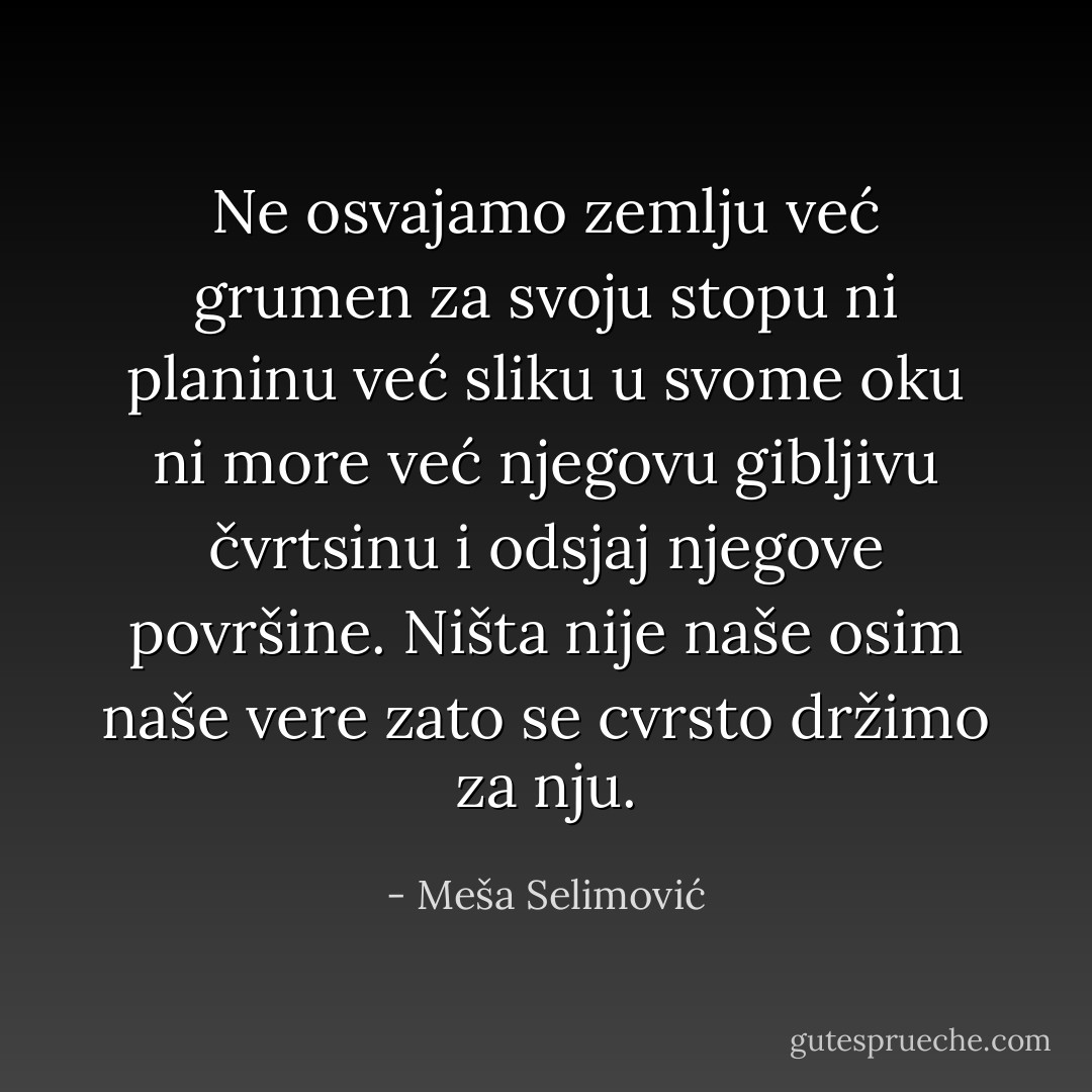 Ne osvajamo zemlju već grumen za svoju stopu ni planinu već sliku u svome oku ni more već njegovu gibljivu čvrtsinu i odsjaj njegove površine. Ništa nije naše osim naše vere zato se cvrsto držimo za nju. - Meša Selimović