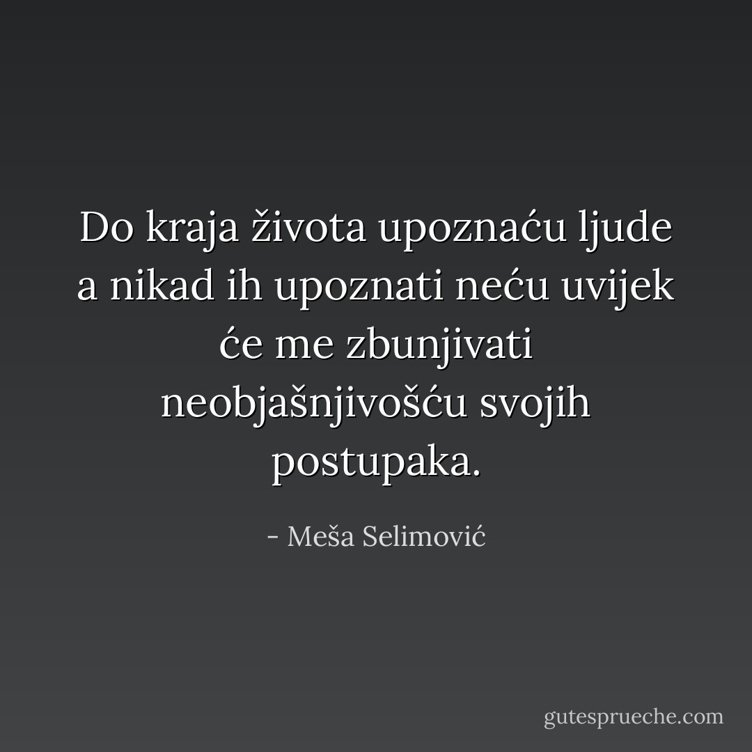 Do kraja života upoznaću ljude a nikad ih upoznati neću uvijek će me zbunjivati neobjašnjivošću svojih postupaka. - Meša Selimović
