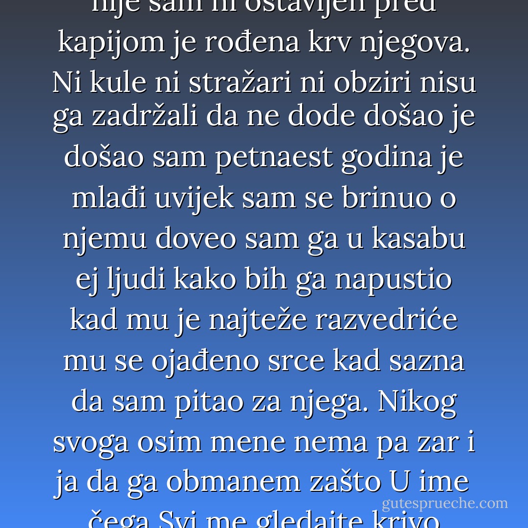 Ludački sam vraćao vrijeme oživljavao ubijenog još nije ubijen tek sam saznao da je zatvoren i došao odmah da pitam za njega ljudski je bratski nema straha ni stida još ima nade pustiće ga uskoro doći će mu ponude od mene znaće da nije sam ni ostavljen pred kapijom je rođena krv njegova. Ni kule ni stražari ni obziri nisu ga zadržali da ne dode došao je došao sam petnaest godina je mlađi uvijek sam se brinuo o njemu doveo sam ga u kasabu ej ljudi kako bih ga napustio kad mu je najteže razvedriće mu se ojađeno srce kad sazna da sam pitao za njega. Nikog svoga osim mene nema pa zar i ja da ga obmanem zašto U ime čega Svi me gledajte krivo ljutite se odmahujte glavom svejedno mi je ovdje sam ne odričem se veze od koje nemam bliže raspnite me ako hoćete za ovu ljubav zar se može protiv nje Došao sam brate nisi sam. - Meša Selimović