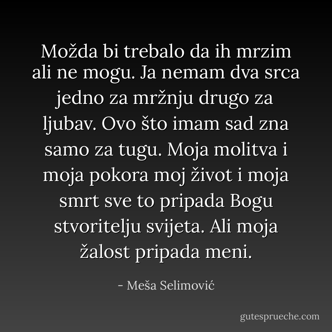 Možda bi trebalo da ih mrzim ali ne mogu. Ja nemam dva srca jedno za mržnju drugo za ljubav. Ovo što imam sad zna samo za tugu. Moja molitva i moja pokora moj život i moja smrt sve to pripada Bogu stvoritelju svijeta. Ali moja žalost pripada meni. - Meša Selimović