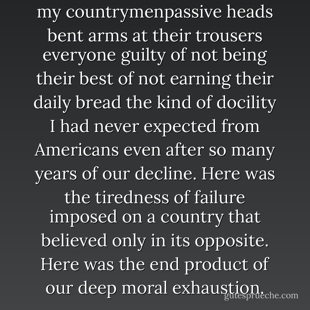 And the looks on the faces of my countrymenpassive heads bent arms at their trousers everyone guilty of not being their best of not earning their daily bread the kind of docility I had never expected from Americans even after so many years of our decline. Here was the tiredness of failure imposed on a country that believed only in its opposite. Here was the end product of our deep moral exhaustion. - Gary Shteyngart
