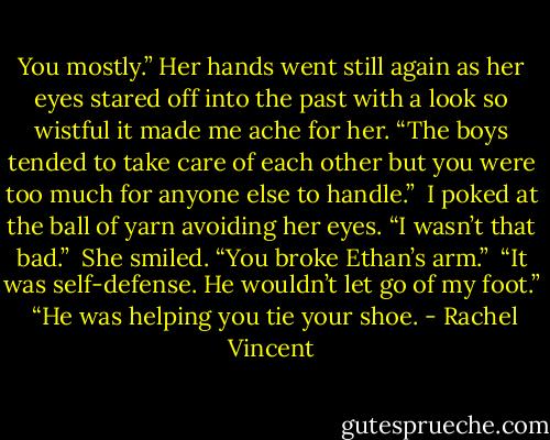 You mostly.” Her hands went still again as her eyes stared off into the past with a look so wistful it made me ache for her. “The boys tended to take care of each other but you were too much for anyone else to handle.”<br /> I poked at the ball of yarn avoiding her eyes. “I wasn’t that bad.”<br /> She smiled. “You broke Ethan’s arm.”<br /> “It was self-defense. He wouldn’t let go of my foot.”<br /> “He was helping you tie your shoe. - Rachel Vincent