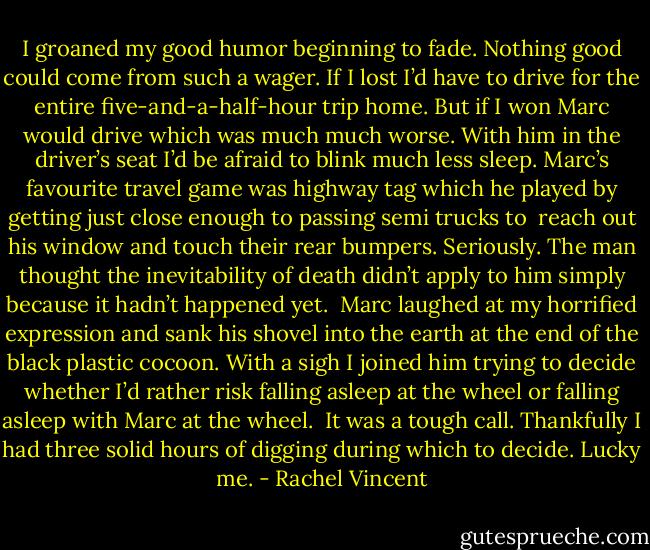 I groaned my good humor beginning to fade. Nothing good could come from such a wager. If I lost I’d have to drive for the entire five-and-a-half-hour trip home. But if I won Marc would drive which was much much worse. With him in the driver’s seat I’d be afraid to blink much less sleep. Marc’s favourite travel game was highway tag which he played by getting just close enough to passing semi trucks to<br /> reach out his window and touch their rear bumpers. Seriously. The man thought the inevitability of death didn’t apply to him simply because it hadn’t happened yet.<br /> Marc laughed at my horrified expression and sank his shovel into the earth at the end of the black plastic cocoon. With a sigh I joined him trying to decide whether I’d rather risk falling asleep at the wheel or falling asleep with Marc at the wheel.<br /> It was a tough call. Thankfully I had three solid hours of digging during which to decide. Lucky me. - Rachel Vincent