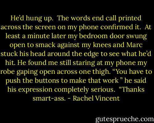 He’d hung up.<br /> The words end call printed across the screen on my phone confirmed it.<br /> At least a minute later my bedroom door swung open to smack against my knees and Marc stuck his head around the edge to see what he’d hit. He found me still staring at my phone my robe gaping open across one thigh. “You have to push the buttons to make that work ” he said his expression completely serious.<br /> “Thanks smart-ass. - Rachel Vincent