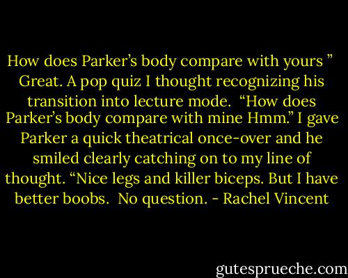 How does Parker’s body compare with yours ”<br /> Great. A pop quiz I thought recognizing his transition into lecture mode.<br /> “How does Parker’s body compare with mine Hmm.” I gave Parker a quick theatrical once-over and he smiled clearly catching on to my line of thought. “Nice legs and killer biceps. But I have better boobs.<br /> No question. - Rachel Vincent