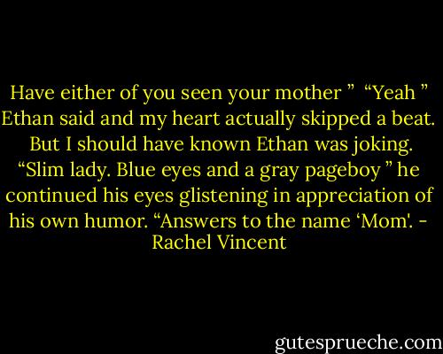 Have either of you seen your mother ”<br /> “Yeah ” Ethan said and my heart actually skipped a beat.<br /> But I should have known Ethan was joking. “Slim lady. Blue eyes and a gray pageboy ” he continued his eyes glistening in appreciation of his own humor. “Answers to the name ‘Mom'. - Rachel Vincent