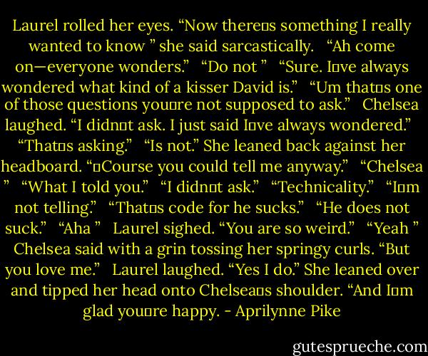 Laurel rolled her eyes. “Now there‟s something I really wanted to know ” she said sarcastically. <br /> “Ah come on—everyone wonders.” <br /> “Do not ” <br /> “Sure. I‟ve always wondered what kind of a kisser David is.” <br /> “Um that‟s one of those questions you‟re not supposed to ask.” <br /> Chelsea laughed. “I didn‟t ask. I just said I‟ve always wondered.” <br /> “That‟s asking.” <br /> “Is not.” She leaned back against her headboard. “‟Course you could tell me anyway.” <br /> “Chelsea ” <br /> “What I told you.” <br /> “I didn‟t ask.” <br /> “Technicality.” <br /> “I‟m not telling.” <br /> “That‟s code for he sucks.” <br /> “He does not suck.” <br /> “Aha ” <br /> Laurel sighed. “You are so weird.” <br /> “Yeah ” Chelsea said with a grin tossing her springy curls. “But you love me.” <br /> Laurel laughed. “Yes I do.” She leaned over and tipped her head onto Chelsea‟s shoulder. “And I‟m glad you‟re happy. - Aprilynne Pike