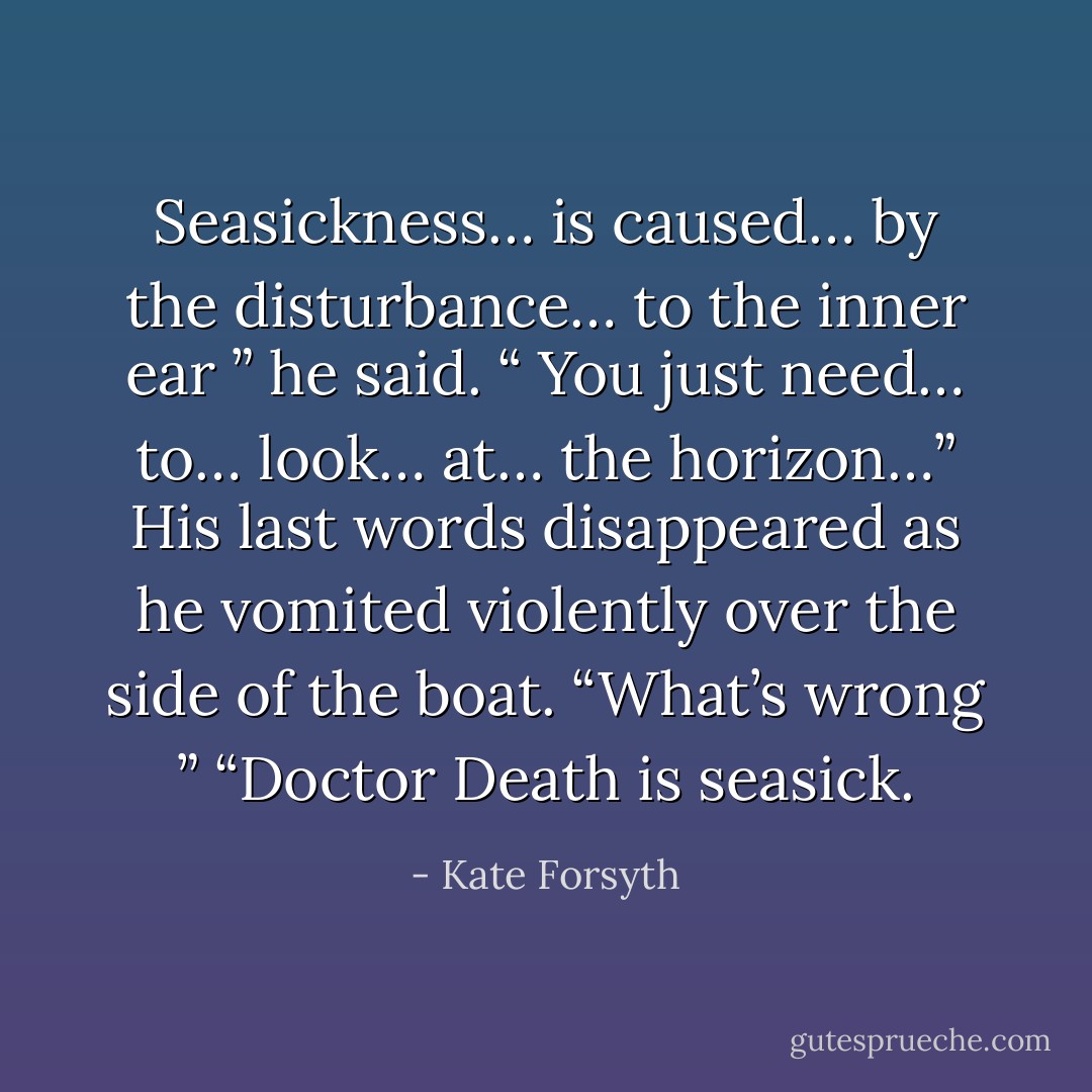 Seasickness… is caused… by the disturbance… to the inner ear ” he said. “ You just need… to… look… at… the horizon…” His last words disappeared as he vomited violently over the side of the boat. “What’s wrong ” “Doctor Death is seasick. - Kate Forsyth