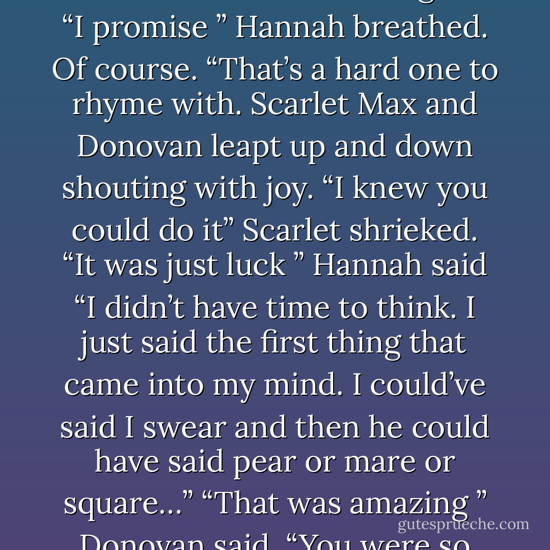 Please we would much rather sail free we mean you no harm I promise ” he floated upright in the water frowning then bowed his head in agreement. With a flick of their tails the blue men dived and were gone. “I promise ” Hannah breathed. Of course. “That’s a hard one to rhyme with. Scarlet Max and Donovan leapt up and down shouting with joy. “I knew you could do it” Scarlet shrieked. “It was just luck ” Hannah said “I didn’t have time to think. I just said the first thing that came into my mind. I could’ve said I swear and then he could have said pear or mare or square…” “That was amazing ” Donovan said. “You were so quick” I didn’t feel quick ” Hannah grinned ” I felt as thick as a brick.” “O goodness she cant stop ” Donovan said laughing. - Kate Forsyth