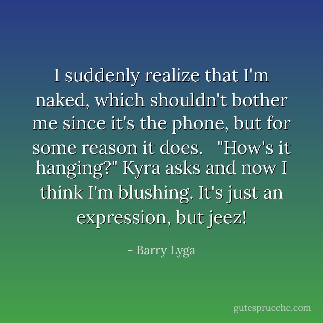 I suddenly realize that I'm naked, which shouldn't bother me since it's the phone, but for some reason it does. <br /><br />"How's it hanging?" Kyra asks and now I think I'm blushing. It's just an expression, but jeez! - Barry Lyga