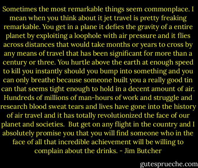 Sometimes the most remarkable things seem commonplace. I mean when you think about it jet travel is pretty freaking remarkable. You get in a plane it defies the gravity of a entire planet by exploiting a loophole with air pressure and it flies across distances that would take months or years to cross by any means of travel that has been significant for more than a century or three. You hurtle above the earth at enough speed to kill you instantly should you bump into something and you can only breathe because someone built you a really good tin can that seems tight enough to hold in a decent amount of air. Hundreds of millions of man-hours of work and struggle and research blood sweat tears and lives have gone into the history of air travel and it has totally revolutionized the face of our planet and societies.<br /><br />But get on any flight in the country and I absolutely promise you that you will find someone who in the face of all that incredible achievement will be willing to complain about the drinks. - Jim Butcher