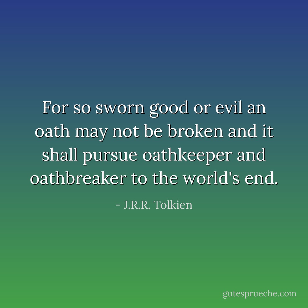 For so sworn good or evil an oath may not be broken and it shall pursue oathkeeper and oathbreaker to the world's end. - J.R.R. Tolkien