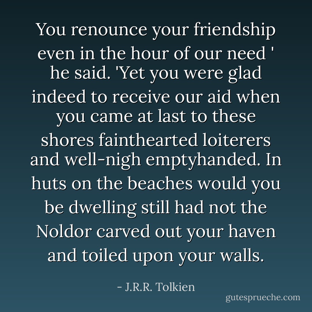 You renounce your friendship even in the hour of our need ' he said. 'Yet you were glad indeed to receive our aid when you came at last to these shores fainthearted loiterers and well-nigh emptyhanded. In huts on the beaches would you be dwelling still had not the Noldor carved out your haven and toiled upon your walls. - J.R.R. Tolkien