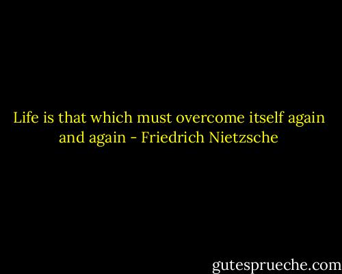 Life is that which must overcome itself again and again - Friedrich Nietzsche