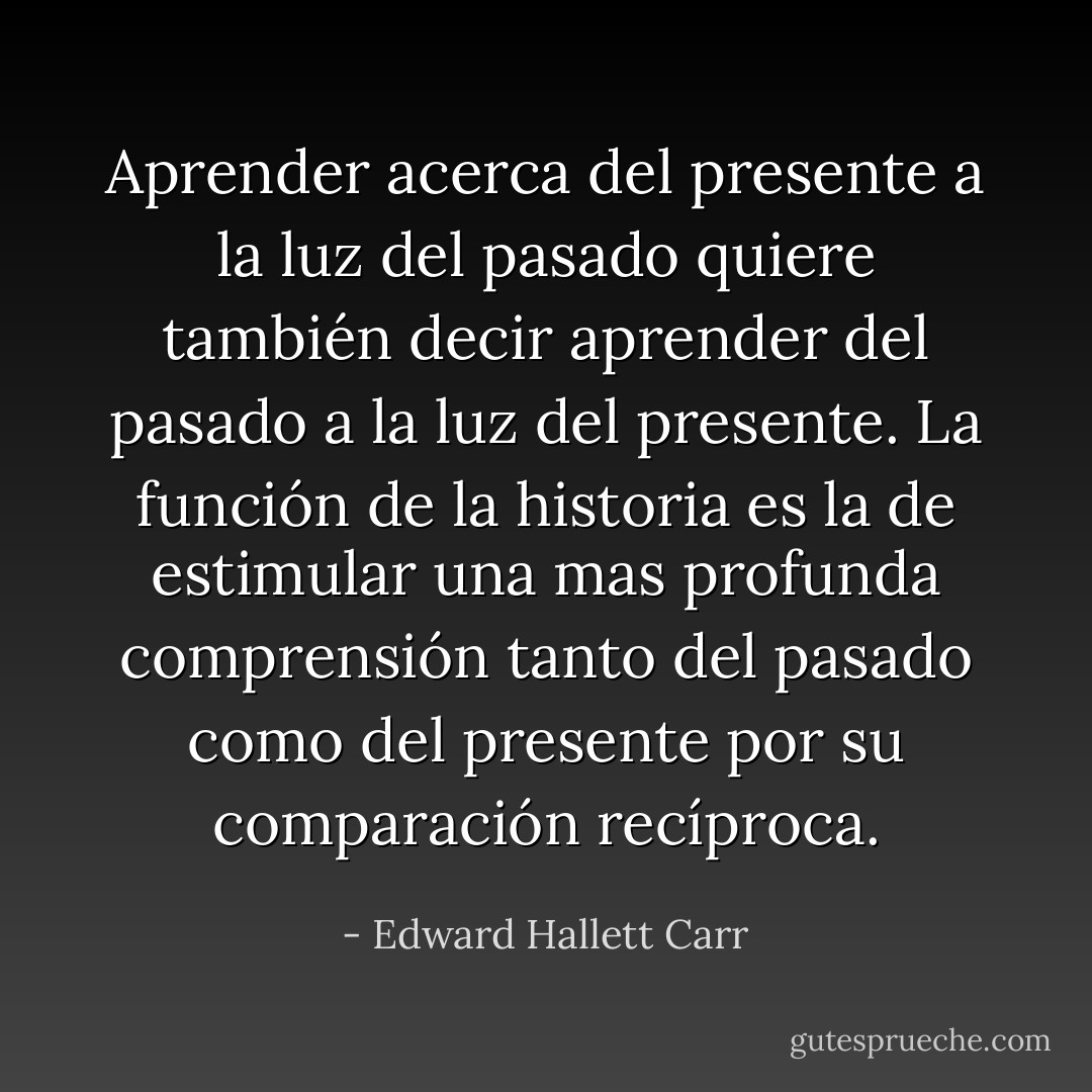 Aprender acerca del presente a la luz del pasado quiere también decir aprender del pasado a la luz del presente. La función de la historia es la de estimular una mas profunda comprensión tanto del pasado como del presente por su comparación recíproca. - Edward Hallett Carr